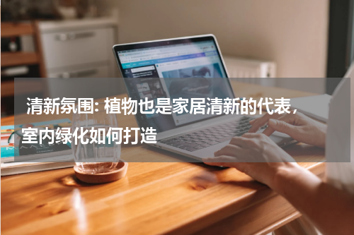  清新氛围: 植物也是家居清新的代表，室内绿化如何打造