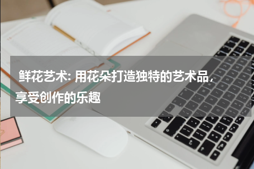  鲜花艺术: 用花朵打造独特的艺术品，享受创作的乐趣