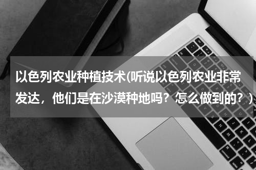 以色列农业种植技术(听说以色列农业非常发达，他们是在沙漠种地吗？怎么做到的？)