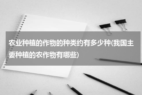 农业种植的作物的种类约有多少种(我国主要种植的农作物有哪些)