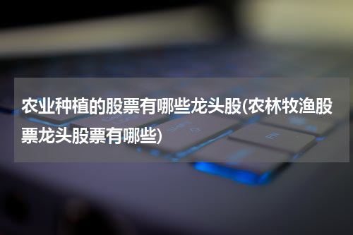 农业种植的股票有哪些龙头股(农林牧渔股票龙头股票有哪些)