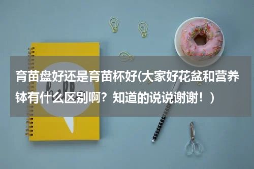 育苗盘好还是育苗杯好(大家好花盆和营养钵有什么区别啊？知道的说说谢谢！)