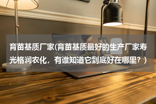 育苗基质厂家(育苗基质最好的生产厂家寿光格润农化，有谁知道它到底好在哪里？)
