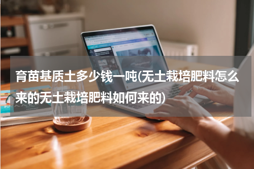 育苗基质土多少钱一吨(无土栽培肥料怎么来的无土栽培肥料如何来的)