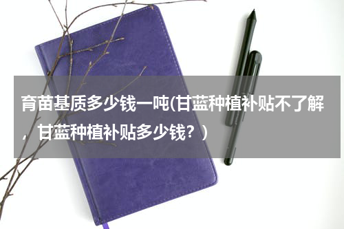 育苗基质多少钱一吨(甘蓝种植补贴不了解，甘蓝种植补贴多少钱？)