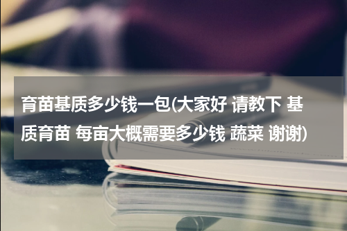 育苗基质多少钱一包(大家好 请教下 基质育苗 每亩大概需要多少钱 蔬菜 谢谢)