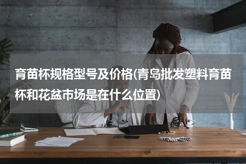 育苗杯规格型号及价格(青岛批发塑料育苗杯和花盆市场是在什么位置)
