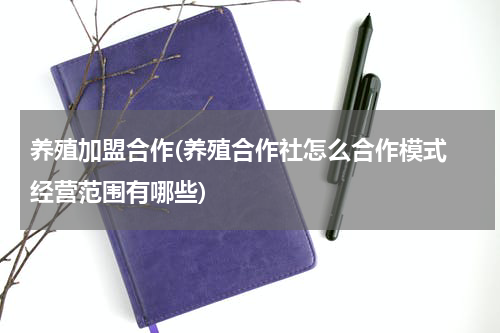 养殖加盟合作(养殖合作社怎么合作模式 经营范围有哪些)