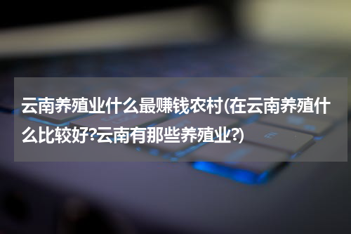 云南养殖业什么最赚钱农村(在云南养殖什么比较好?云南有那些养殖业?)