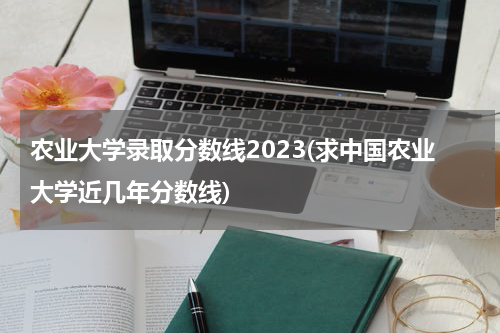 农业大学录取分数线2023(求中国农业大学近几年分数线)