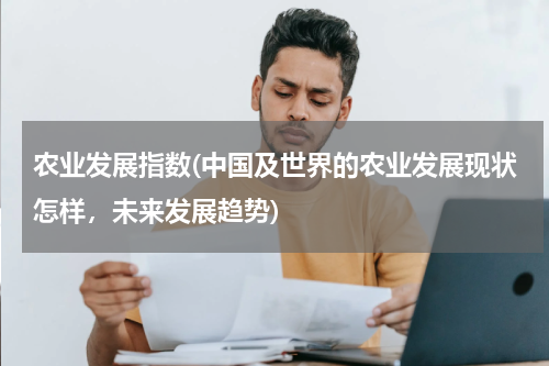 农业发展指数(中国及世界的农业发展现状怎样，未来发展趋势)
