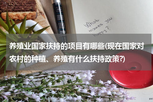 养殖业国家扶持的项目有哪些(现在国家对农村的种植、养殖有什么扶持政策?)