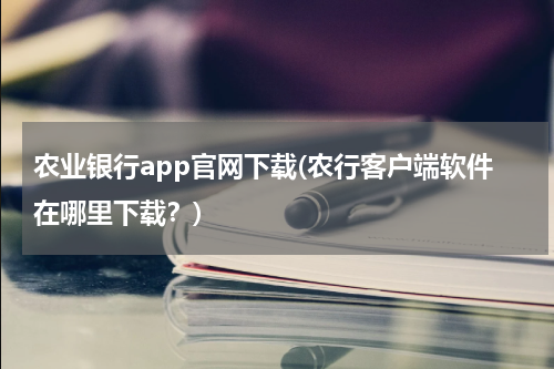 农业银行app官网下载(农行客户端软件在哪里下载？)
