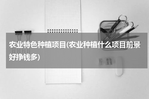 农业特色种植项目(农业种植什么项目前景好挣钱多)