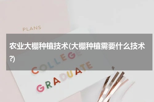 农业大棚种植技术(大棚种植需要什么技术?)