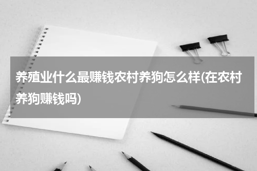 养殖业什么最赚钱农村养狗怎么样(在农村养狗赚钱吗)