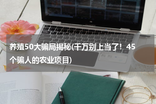 养殖50大骗局揭秘(千万别上当了！45个骗人的农业项目)