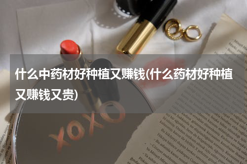 什么中药材好种植又赚钱(什么药材好种植又赚钱又贵)
