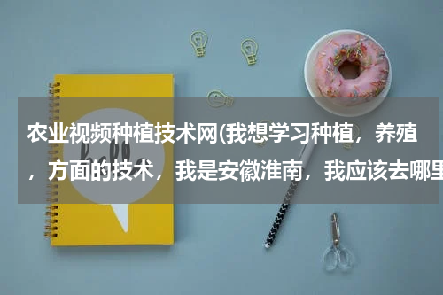农业视频种植技术网(我想学习种植，养殖，方面的技术，我是安徽淮南，我应该去哪里报名呢？最好是免费的，希望知道的朋友给我一点帮助，谢谢，)