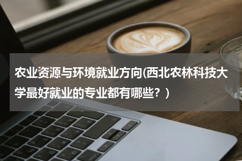 农业资源与环境就业方向(西北农林科技大学最好就业的专业都有哪些？)