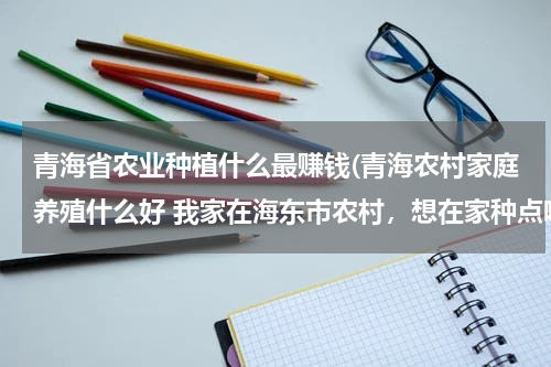 青海省农业种植什么最赚钱(青海农村家庭养殖什么好 我家在海东市农村，想在家种点啥或养啥，不知道啥有前景？)