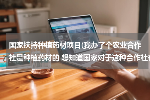国家扶持种植药材项目(我办了个农业合作社是种植药材的 想知道国家对于这种合作社有什么扶持政策和补贴资金 。我可以去哪里办理)