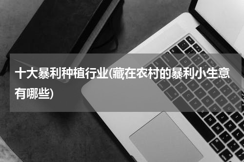 十大暴利种植行业(藏在农村的暴利小生意有哪些)