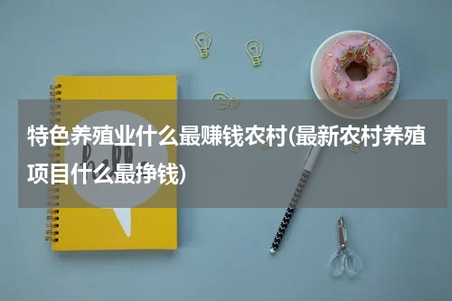 特色养殖业什么最赚钱农村(最新农村养殖项目什么最挣钱)