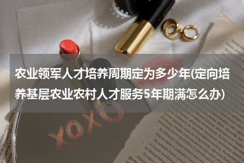 农业领军人才培养周期定为多少年(定向培养基层农业农村人才服务5年期满怎么办)
