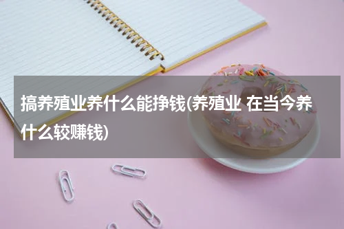 搞养殖业养什么能挣钱(养殖业 在当今养什么较赚钱)