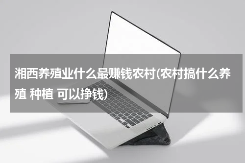 湘西养殖业什么最赚钱农村(农村搞什么养殖 种植 可以挣钱)