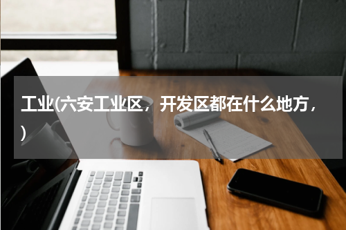 工业(六安工业区，开发区都在什么地方，)