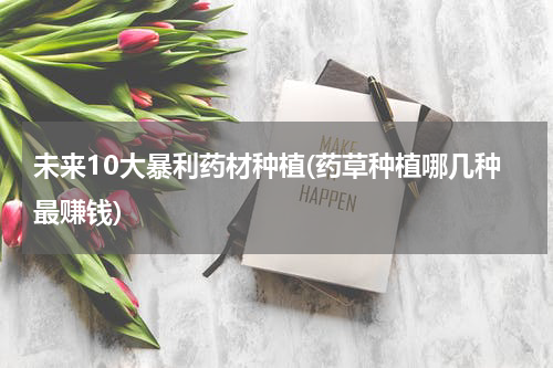 未来10大暴利药材种植(药草种植哪几种最赚钱)