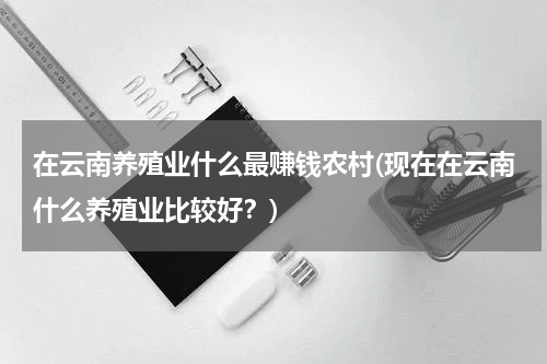 在云南养殖业什么最赚钱农村(现在在云南什么养殖业比较好？)