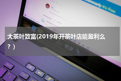 大茶叶致富(2019年开茶叶店能盈利么？)