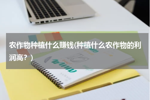 农作物种植什么赚钱(种植什么农作物的利润高？)