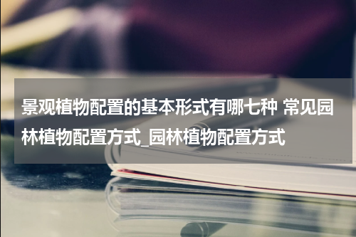 景观植物配置的基本形式有哪七种 常见园林植物配置方式_园林植物配置方式
