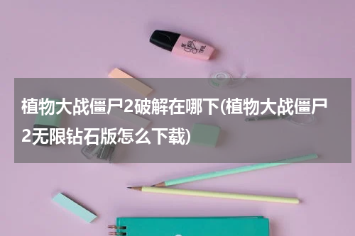 植物大战僵尸2破解在哪下(植物大战僵尸2无限钻石版怎么下载)