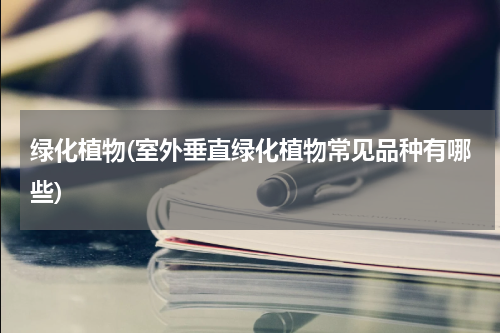 绿化植物(室外垂直绿化植物常见品种有哪些)