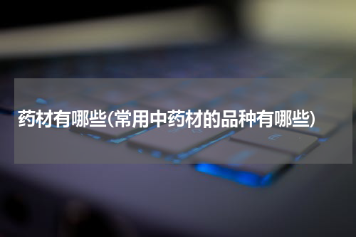 药材有哪些(常用中药材的品种有哪些)