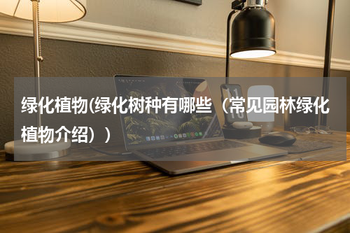 绿化植物(绿化树种有哪些（常见园林绿化植物介绍）)