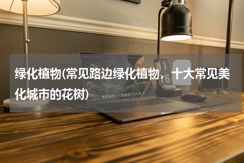 绿化植物(常见路边绿化植物，十大常见美化城市的花树)