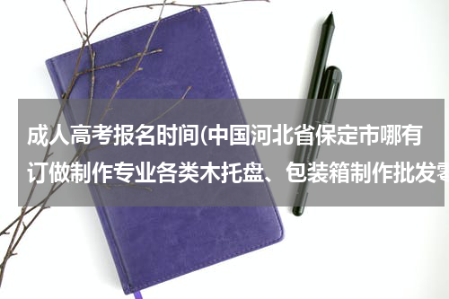 成人高考报名时间(中国河北省保定市哪有订做制作专业各类木托盘、包装箱制作批发零售生产工厂？电话？传真？)