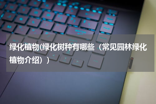 绿化植物(绿化树种有哪些（常见园林绿化植物介绍）)