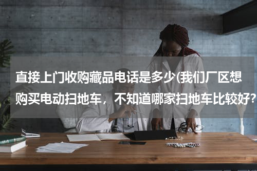 直接上门收购藏品电话是多少(我们厂区想购买电动扫地车，不知道哪家扫地车比较好？使用性能怎么样？)