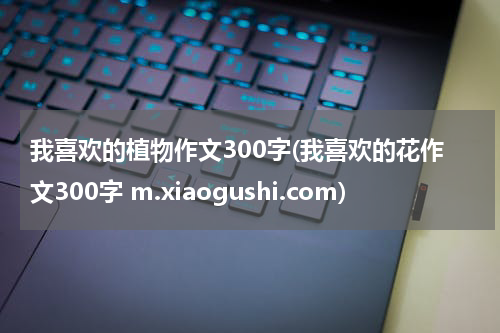 我喜欢的植物作文300字(我喜欢的花作文300字 m.xiaogushi.com)