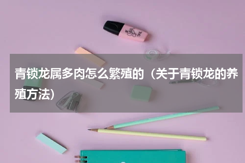 青锁龙属多肉怎么繁殖的（关于青锁龙的养殖方法）