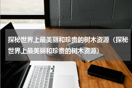 探秘世界上最美丽和珍贵的树木资源（探秘世界上最美丽和珍贵的树木资源）