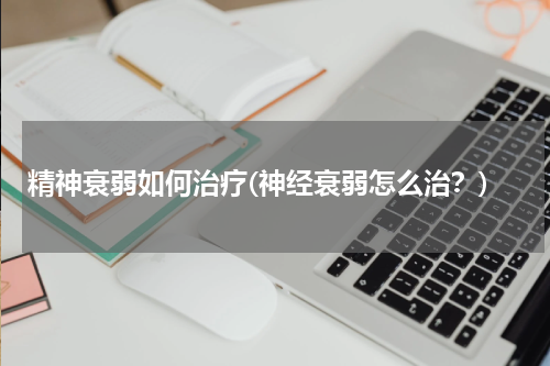 精神衰弱如何治疗(神经衰弱怎么治？)