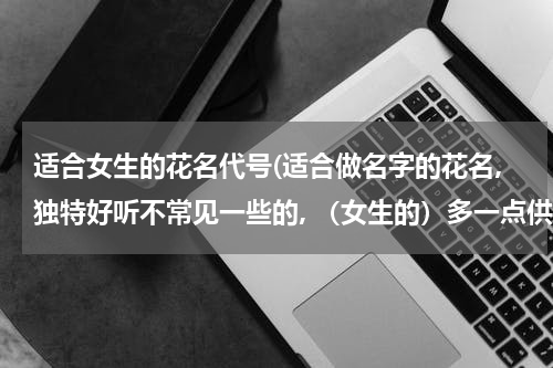 适合女生的花名代号(适合做名字的花名,独特好听不常见一些的, （女生的）多一点供我参考,谢谢。)